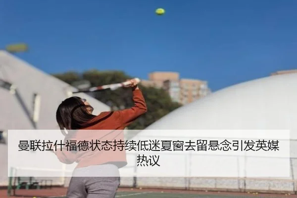 曼联拉什福德状态持续低迷夏窗去留悬念引发英媒热议