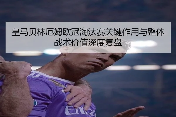 皇马贝林厄姆欧冠淘汰赛关键作用与整体战术价值深度复盘
