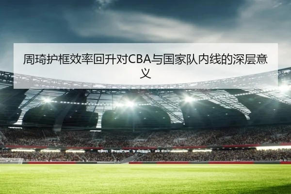 周琦护框效率回升对CBA与国家队内线的深层意义