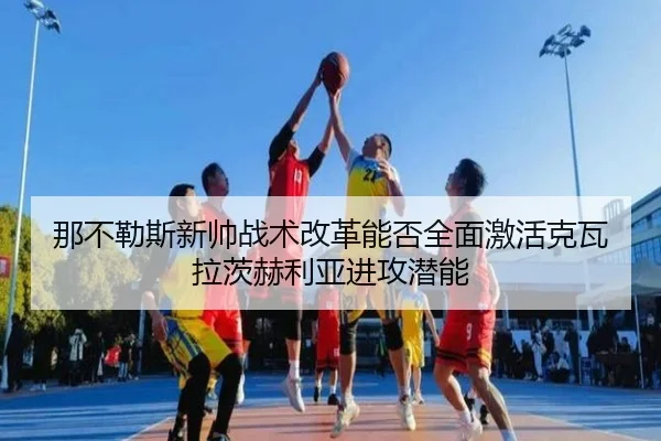 那不勒斯新帅战术改革能否全面激活克瓦拉茨赫利亚进攻潜能