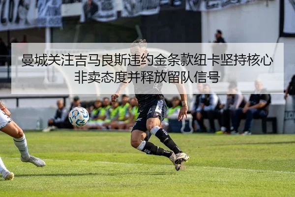 曼城关注吉马良斯违约金条款纽卡坚持核心非卖态度并释放留队信号