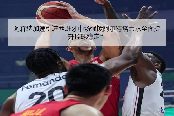 阿森纳加速引进西班牙中场强援阿尔特塔力求全面提升控球稳定性
